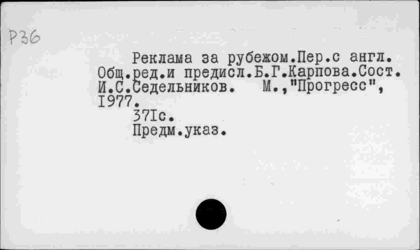 ﻿Реклама за рубежом.Пер.с англ. Общ.ред.и предисл.Б.Г.Карпова.Сост. И.С.Седельников. М.,"Прогресс", 1977.
371с.
Предм.указ.